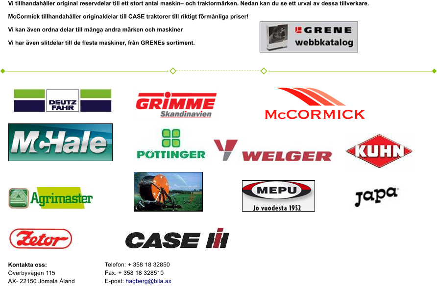 Kontakta oss: verbyvgen 115AX- 22150 Jomala landVi tillhandahller original reservdelar till ett stort antal maskin och traktormrken. Nedan kan du se ett urval av dessa tillverkare.   McCormick tillhandahller originaldelar till CASE traktorer till riktigt frmnliga priser!   Vi kan ven ordna delar till mnga andra mrken och maskiner  Vi har ven slitdelar till de flesta maskiner, frn GRENEs sortiment.     Telefon: + 358 18 32850 Fax: + 358 18 328510 E-post: hagberg@bila.ax