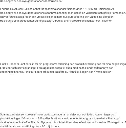Raisioagro är den nya generationens lantbruksbutik  Foderraisio Ab och Raisios enhet för spannmålshandel fusionerades 1.1.2012 till Raisioagro Ab. Raisioagro är den nya generationens spannmålshandel, men också en välbekant och pålitlig kompanjon. Utöver förstklassiga foder och yrkesskicklighet inom husdjursutfodring och växtodling erbjuder Raisioagro sina producenter ett högklassigt utbud av andra produktionsinsatser och -tillbehör.           Finska Foder är känt särskilt för sin progressiva forskning och produktutveckling och för sina högklassiga produkter och servicekoncept. Företaget står också till buds med heltäckande foderanalys och utfodringsplanering. Finska Foders produkter saluförs av Hankkija-kedjan och Yrmas butiker.           Spannex arbetar som grossist inom produktområdena handelsvaror och foder. Kontor, lager och produktion ligger i Vänersborg. Affärsidén är att vara en kundorienterad grossist med ett väl utbyggt distributions- och återförsäljarnät. Nyckelord är närhet till kunden, effektivitet och service. Företaget har 5 anställda och en omsättning på ca 80 milj. kronor.