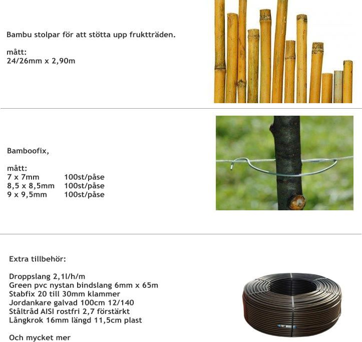 Bambu stolpar för att stötta upp fruktträden. mått:24/26mm x 2,90m Bamboofix,  mått:7 x 7mm	 	100st/påse8,5 x 8,5mm 	100st/påse9 x 9,5mm 	100st/påse Extra tillbehör:  Droppslang 2,1l/h/m Green pvc nystan bindslang 6mm x 65m  Stabfix 20 till 30mm klammer  Jordankare galvad 100cm 12/140 Ståltråd AISI rostfri 2,7 förstärkt Långkrok 16mm längd 11,5cm plast  Och mycket mer